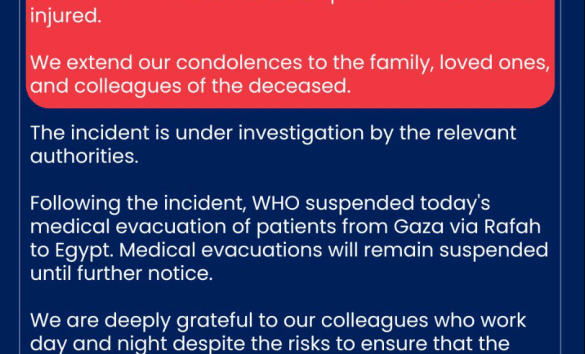 A statement from the WHO: World Health Organization (WHO) is devastated to confirm that a person contracted to provide services to the Organization in Gaza was killed today during a security incident. Two WHO staff members were present but were not injured. We extend our condolences to the family, loved ones, and colleagues of the deceased. The incident is under investigation by the relevant authorities. Following the incident, WHO suspended today's medical evacuation of patients from Gaza via Rafah to Egypt. Medical evacuations will remain suspended until further notice. We are deeply grateful to our colleagues who work day and night despite the risks to ensure that the people of Gaza can access the health care they need. We call for the protection of civilians and humanitarian workers. Peace is the best medicine.