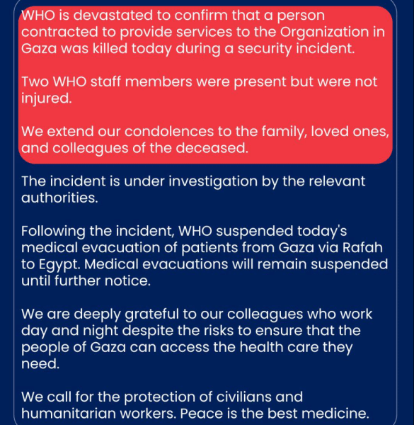 A statement from the WHO: World Health Organization (WHO) is devastated to confirm that a person contracted to provide services to the Organization in Gaza was killed today during a security incident. Two WHO staff members were present but were not injured. We extend our condolences to the family, loved ones, and colleagues of the deceased. The incident is under investigation by the relevant authorities. Following the incident, WHO suspended today's medical evacuation of patients from Gaza via Rafah to Egypt. Medical evacuations will remain suspended until further notice. We are deeply grateful to our colleagues who work day and night despite the risks to ensure that the people of Gaza can access the health care they need. We call for the protection of civilians and humanitarian workers. Peace is the best medicine.