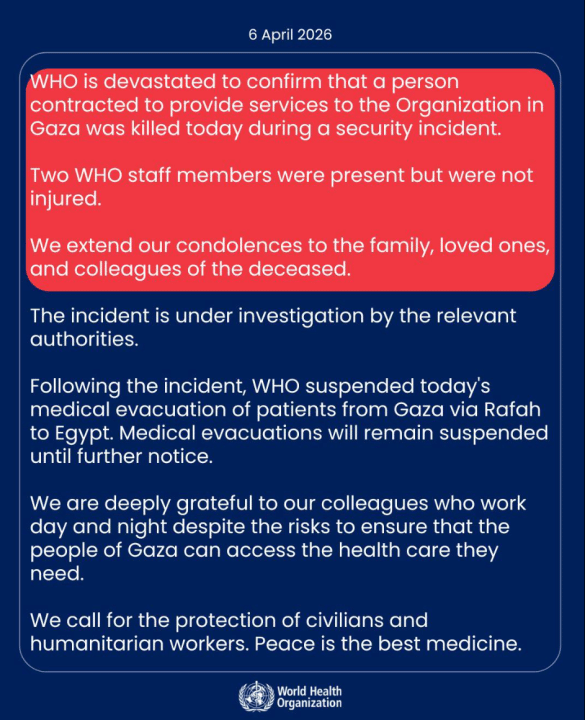 A statement from the WHO: World Health Organization (WHO) is devastated to confirm that a person contracted to provide services to the Organization in Gaza was killed today during a security incident. Two WHO staff members were present but were not injured. We extend our condolences to the family, loved ones, and colleagues of the deceased. The incident is under investigation by the relevant authorities. Following the incident, WHO suspended today's medical evacuation of patients from Gaza via Rafah to Egypt. Medical evacuations will remain suspended until further notice. We are deeply grateful to our colleagues who work day and night despite the risks to ensure that the people of Gaza can access the health care they need. We call for the protection of civilians and humanitarian workers. Peace is the best medicine.